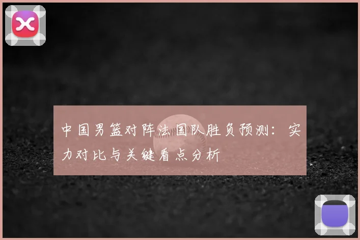 中国男篮对阵法国队胜负预测：实力对比与关键看点分析