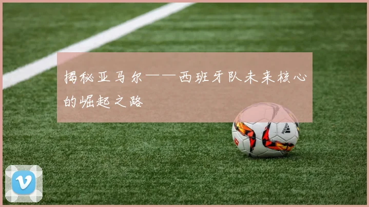 揭秘亚马尔——西班牙队未来核心的崛起之路