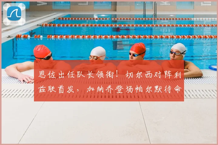 恩佐出任队长领衔!切尔西对阵利兹联首发,加纳乔登场帕尔默待命