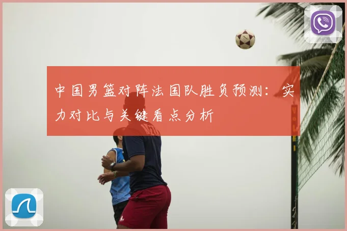 中国男篮对阵法国队胜负预测：实力对比与关键看点分析