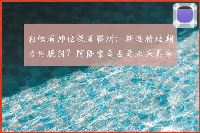 利物浦帅位深度解析:斯洛特短期为何稳固?阿隆索是否是未来真命天子?