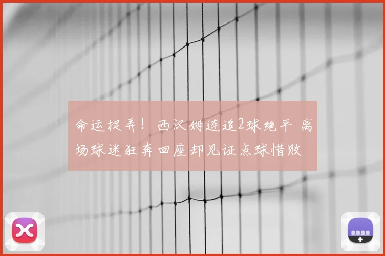 命运捉弄！西汉姆连追2球绝平 离场球迷狂奔回座却见证点球惜败