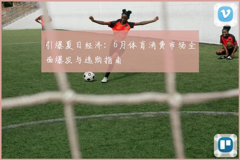 引爆夏日经济:6月体育消费市场全面爆发与选购指南