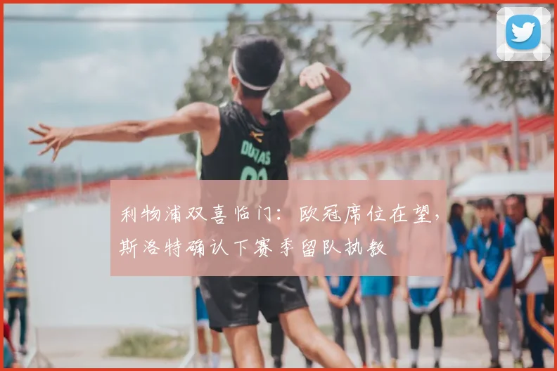 利物浦双喜临门：欧冠席位在望，斯洛特确认下赛季留队执教