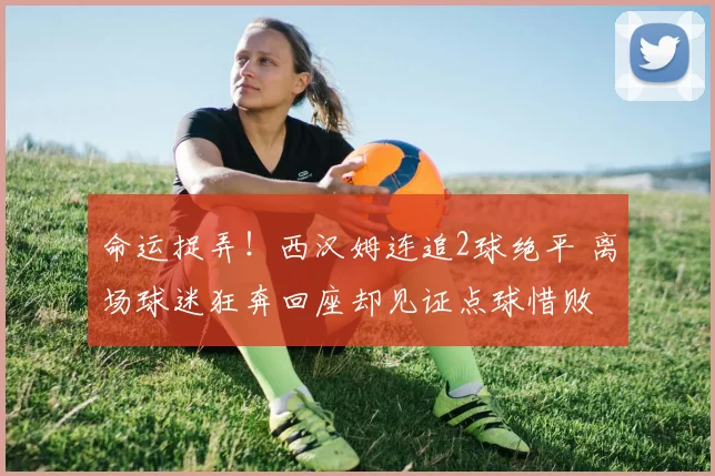 命运捉弄!西汉姆连追2球绝平 离场球迷狂奔回座却见证点球惜败