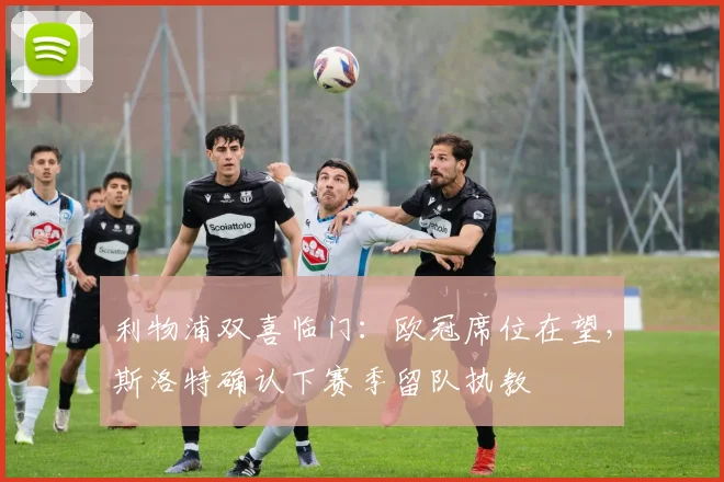 利物浦双喜临门:欧冠席位在望,斯洛特确认下赛季留队执教