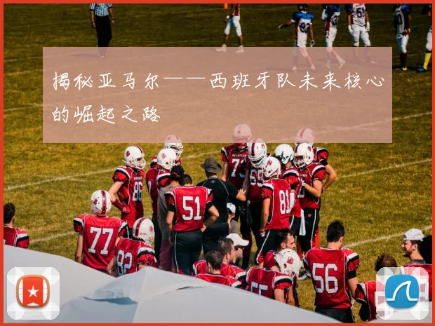 揭秘亚马尔——西班牙队未来核心的崛起之路