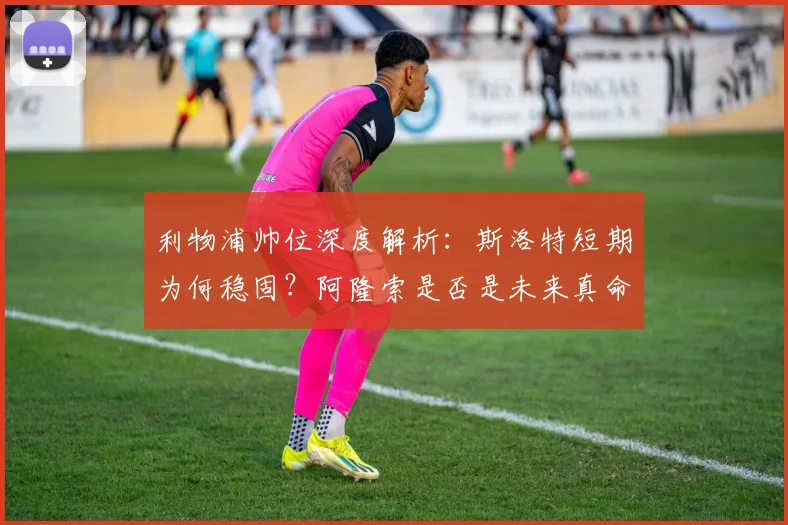 利物浦帅位深度解析:斯洛特短期为何稳固?阿隆索是否是未来真命天子?