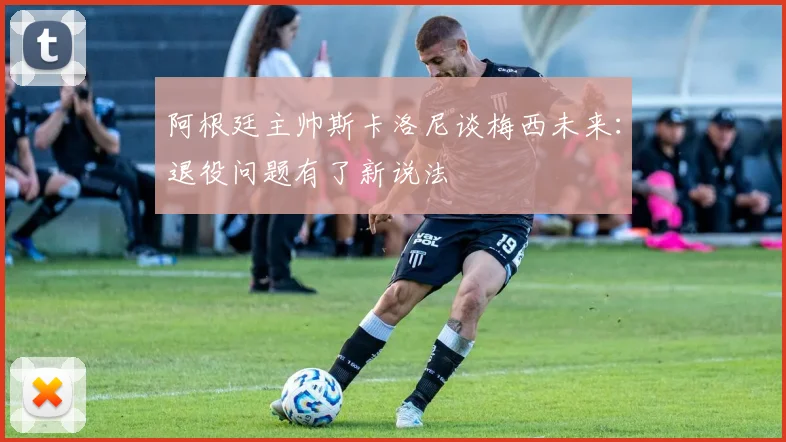 阿根廷主帅斯卡洛尼谈梅西未来:退役问题有了新说法