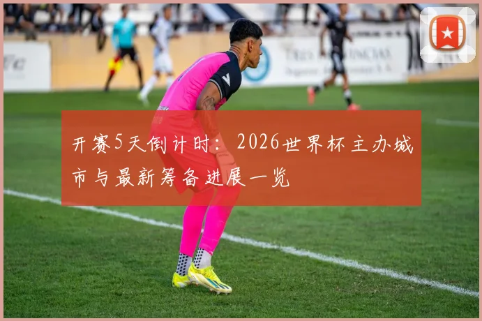开赛5天倒计时：2026世界杯主办城市与最新筹备进展一览