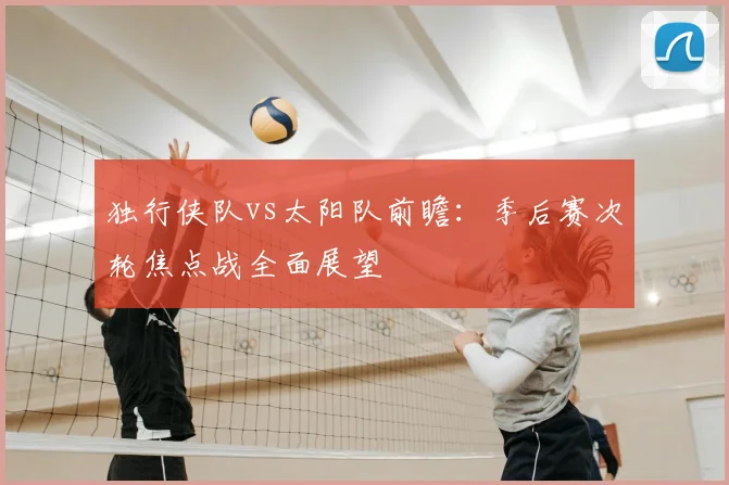 独行侠队vs太阳队前瞻：季后赛次轮焦点战全面展望